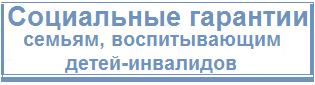 Социальные гарантии семьям. воспитывающим детей-инвалидов