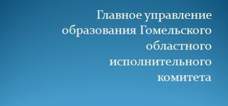 ГЛАВНОЕ УПРАВЛЕНИЕ ОБРАЗОВАНИЯ ГОМЕЛЬСКОГО ОБЛАСТНОГО ИСПОЛНИТЕЛЬНОГО КОМИТЕТА