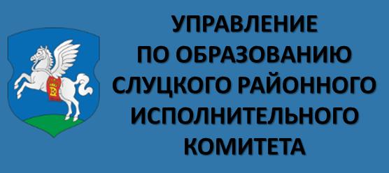 УПРАВЛЕНИЕ ПО ОБРАЗОВАНИЮ СЛУЦКОГО РАЙОННОГО ИСПОЛНИТЕЛЬНОГО КОМИТЕТА